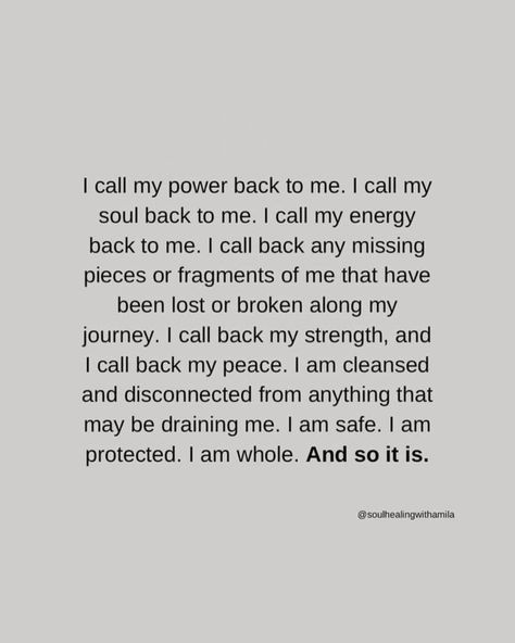 I call my power back to me. I call my soul back to me. I call my energy back to me. I call back any missing pieces or fragments of me that have been lost or broken along my journey. I call back my strength, and I call back my peace. I am cleansed and disconnected from anything that may be draining me. I am safe. I am protected. I am whole. And so it is. ~ @soulhealingwithamila images sourced via tumblr/pinterest unless noted otherwise or tagged {if you know the authors, please let me know}... Energy Call Back, Calling My Energy Back To Me, Calling My Power Back To Me, I Call All Of My Power Back To Me, Call Power Back, Call My Power And Energy Back, Take My Power Back Affirmations, Call My Energy Back To Me, Protecting Your Energy Quotes