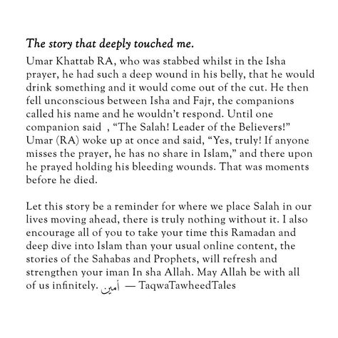 I would like to share the story that deeply touched me, story of Umar Khattab RA, who was stabbed whilst in the Fajr* prayer, he had such a deep wound in his belly, that he would drink something and it would come out of the cut. He then fell unconscious between Isha and Fajr, the companions called his name and he wouldn’t respond. Until one companion said , "The Salah! Leader of the Believers!" Umar (RA) woke up at once and said, "Yes, truly! If anyone misses the prayer, he has no share in Is... Islamic Wedding Quotes, Fajr Prayer, Jannah Instagram, Dua Islam, Weary Soul, Islamic Wedding, Best Islamic Quotes, Muslim Love Quotes, The Prayer