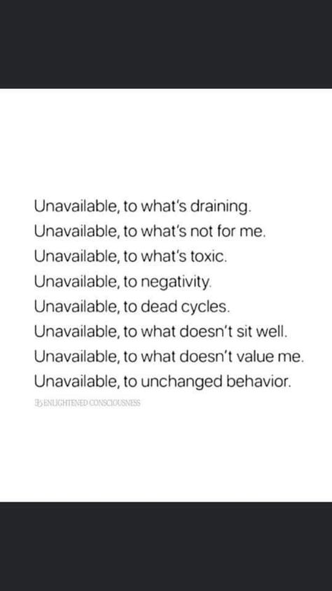 Unavailable, to what's draining. Unavailable, to what's not for me. Unavailable, to what's toxic. Unavailable, to negativity Unavailable, to dead cycles. Unavailable, to what doesn't sit well. Unavailable, to what doesn't value me. Unavailable, to unchanged behavior. Being Unavailable Quotes, I Am Unavailable Quotes, Toxic Cycle Quotes, Unchanged Behavior Quotes, I’m Not Responsible For Your Feelings, Unavailable Quotes, People Who Don’t Reciprocate, Energy Draining People Quotes, Stop Giving Energy To People Who Dont Deserve It