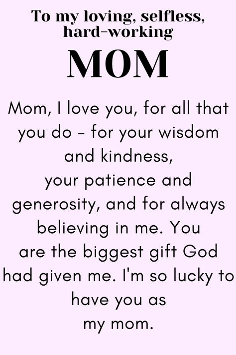 Message for Mom that says:

"To my loving, selfless,
hard-working MOM

Mom, I love you, for all that you do - for your wisdom and kindness, your patience and generosity, and for always believing in me. You are the biggest gift God had given me. I'm so lucky to have you as my mom.

Love, your daughter." Your The Best Mom Quotes, Wonderful Mom Quotes, Meaning Of Mom Quotes, Mother Letter From Daughter, Things To Say To Your Mom On Mothers Day, Thank You Mother Quotes, Thanking Mother Quotes, Quotes To Send To Your Mom, Mothers Day Thank You Quotes