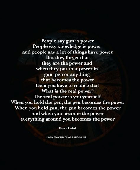 People say gun is power People say knowledge is power  & people say a lot of things have power But they forget that they are the power and  when they put that power in  gun, pen or anything  that becomes the power Then you have to realise that  What is the real power? The real power is you yourself  When you hold the pen, the pen becomes the power When you hold gun, the gun becomes the power & when you become the power  Author Haroon Rashid  Insta: @authorharoonrashid Information Is Power, Mindset Transformation, Healing Era, Healing Journaling, Never Stop Learning, The Pen, Bettering Myself, Knowledge Is Power, Deep Words