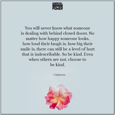 You will never know what someone is dealing with behind closed doors. No matter how happy someone looks, how loud their laugh is, how big their smile is, there can still be a level of hurt that is indescribable. So be kind. Even when others are not, choose to be kind. —Unknown Door Quotes, Behind Closed Doors, To Be Kind, Brain Power, What Really Happened, Lesson Quotes, Life Lesson Quotes, Closed Doors, Wise Quotes