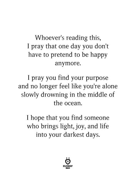 Whoever's reading this, I pray that one day you don't have to pretend to be happy anymore. I pray you find your purpose and no longer feel like you're alone slowly drowning in the middle of the ocean. I hope that you find someone who brings light, joy, and life into your darkest days. Finding Someone Quotes, Being Happy Again Quotes, Love Again Quotes, Finding Happiness Quotes, Middle Of The Ocean, Pretending To Be Happy, Purpose Quotes, Darkest Days, Find Your Purpose