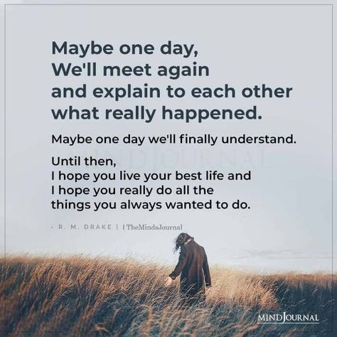 Maybe one day, We’ll meet again and explain to each other what really happened. Maybe one day we’ll finally understand. Until then, I hope you live your best life and I hope you really do all the things you always wanted to do. - R. M. Drake #lifequotes #thoughts Maybe We Will Meet Again Quotes, I Hope One Day We Find Each Other Again, Until Then Quotes, Maybe When The Time Is Right We’ll Meet Again, One Day We Will Meet Again, Maybe One Day We'll Meet Again, I Hope You Are Ok Quotes, I Hope We Meet Again Quotes, Maybe We'll Meet Again Quotes