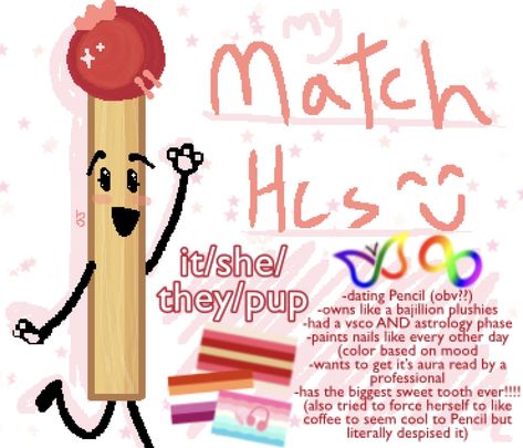 my match from bfdi headcannons! flags are said in description, the picture also gratuites the ADHD and autistic symbols! there’s also a pic of match just a lil drawing i did of her in a goofy pose with her leg up and paw hands! the drawn text on the photo reads “my match hcs”. the smaller but still big text is my pronoun headcannons for match which are it/she/they/pup. smallest text is just different specific headcannon scenario things Match Bfdi, Battle For Dream Island, Ur Mom