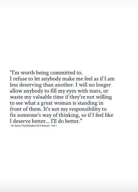 I'm worth being committed to. I refuse to let anybody make me feel as if I am less deserving than another. I will no longer allow anybody to fill my eyes with tears or waste my valuable time if they're not willing to see what a great woman is standing in front of them. It's not my responsibility to fix someone's way of thinking, so if I feel like I deserve better, I'll do better. No Longer An Option Quotes, Fixing Someone Quotes, I Will No Longer Quotes, I Expected Too Much Quotes, Making Me Feel Like An Option, I’m Better Than Him Quotes, The Man I Deserve, I Deserve To Be Shown Off Quotes, Don't Deserve Quotes