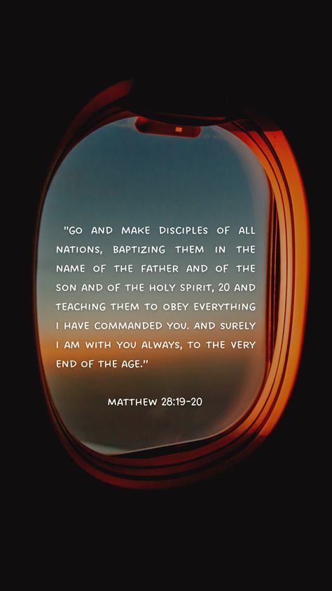 Bible verse wallpaper Mark 28-19-20 “ go and make disciples of all nations baptizing them in the name of the father son and Holy Spirit and teaching them to obey everything I have commanded you. And surely I am with you always to the very end of the age.” Aesthetically Pleasing Wallpaper, Encouragement Board, Matthew Bible, Comforting Scripture, Short Bible Quotes, Go And Make Disciples, Plane Window, Matthew 28 19, Vision Board Examples