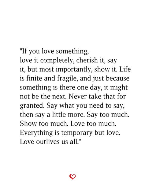 "If you love something, love it completely, cherish it, say it, but most importantly, show it. Life is finite and fragile, and just because something is there one day, it might not be the next. Never take that for granted. Say what you need to say, then say a little more. Say too much. Show too much. Love too much. Everything is temporary but love. Love outlives us all." Never Be Ashamed Of How Much You Love, Say What You Need To Say Quotes, This Love Is Different Quotes, Lifelong Love Quotes, If You Love Something Love It Completely, Cherish The Ones You Love Quotes, Life Is So Fragile Quotes, If You Love Them Set Them Free, Quotes About Loving Too Much