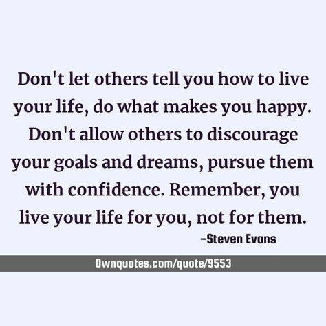 Don't let others tell you how to live your life, do what makes you happy. Don't allow others to discourage your goals and dreams, pursue them with confidence. Remember, you live your life for you, not for them. #Life People Telling You How To Live Your Life, Don’t Live For Others, Don’t Tell Me How To Live My Life, Don’t Tell Me What To Do Quotes, Live Your Life For Yourself Not Others, Living Your Life Quotes, Progress Quotes, My Goal In Life, Goals And Dreams