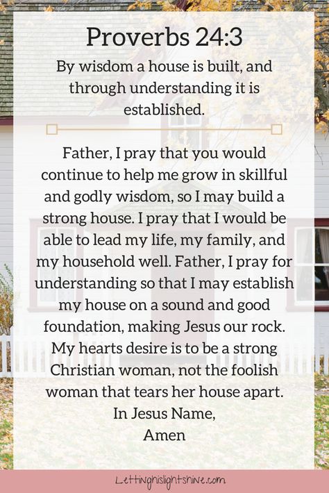 A Bit of Bible: By wisdom a house is built, and through understanding it is established. Proverbs 24:3  A Bit of Prayer: Father, I pray that you would continue to help me grow in skillful and godly wisdom, so I may build a strong house. I pray that I would be able to lead my life, my family, and my household well. Father, I pray for understanding so that I may establish my house on a sound and good foundation, making Jesus our rock. My hearts desire is to be a strong Christian woman, not the foo Godly Wisdom, Everyday Prayers, Good Prayers, Prayer Verses, Help Me Grow, Prayers For Healing, Prayer Scriptures, Faith Prayer, Inspirational Prayers