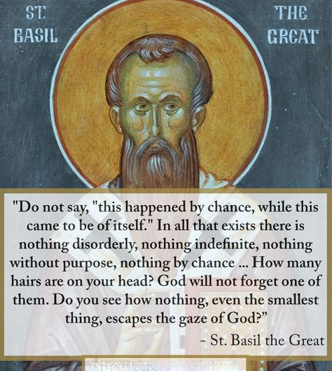 Do not say, "this happened by chance, while this came to be of itself." In all that exists there is nothing disorderly, nothing indefinite, nothing without purpose, nothing by chance... How many hairs are on your head? God will not forget one of them. Do you see how nothing, even the smallest thing, escapes the gaze of God?" St. Basil the Great St Basil The Great, Orthodox Quotes, Early Church Fathers, Spiritual Direction, Orthodox Prayers, Saint Quotes Catholic, St Basil's, Catholic Books, Christian Quotes Prayer