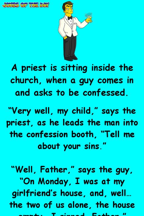 A priest is sitting inside the church, when a guy comes in and asks to be confessed. “Very well, my child,” says the priest, as he leads the man into the confession booth, “Tell me about your sins.” “Well, Father,” says the guy, “On Monday, I was at my girlfriend’s house, and, well… the two of us alone, the house empty… I sinned, Father.” “Don’t worry, child,” says the priest, “It’s perfectly normal to have such desires and share them with your partner. Nothing serious, just say two prayers ... Humour, Priest Jokes, Confession Booth, Kueez Celebrity, Kueez Amazing, Kueez Pins, The Confession, Cheesy Jokes, Clean Funny Jokes