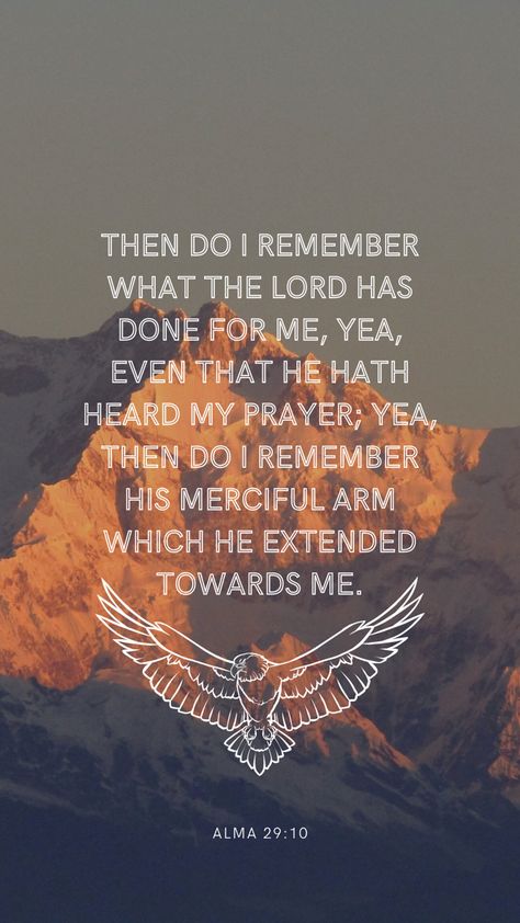 The background is a photo of a mountain peak at sunset, in the center is a quote in a white sans serif font in all caps. The quote says: then do I remember what the Lord has done for me, yea, even that He hath heard my prayer; yea then do I remember His merciful arm which he extended toward me. Under the quote is a white line drawing of an eagle with its wings spread. Under that in a much smaller font is the verse reference: Alma 29:10 Book Of Mormon Wallpaper Aesthetic, Quotes About The Book Of Mormon, Mormon Quotes Inspirational, Book Of Mormon Wallpaper, Book Of Mormon Verses, Lds Scripture Study Journal, Mormon Aesthetic, Book Of Mormon Quotes, Wallpaper Scripture