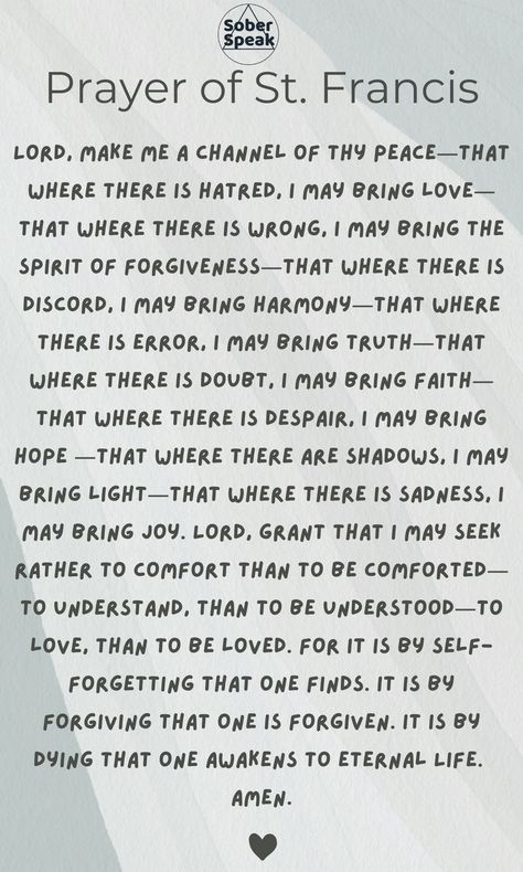 The 11th step is about placing the God of our understanding at the forefront of our lives. It is the full blooming of our spiritual awakening. Step 11: Sought through prayer and meditation to improve our conscious contact with God as we understood Him, praying only for knowledge of His will for us and the power to carry that out. 

The Prayer of St. Francis can be found on page 99 of the book Twelve and Twelve. St Francis Prayer, Prayer Of St Francis, Prayer For Health, My Wish For You, Someone Like Me, Beacon Of Hope, The Prayer, Daily Reflection, Spiritual Path