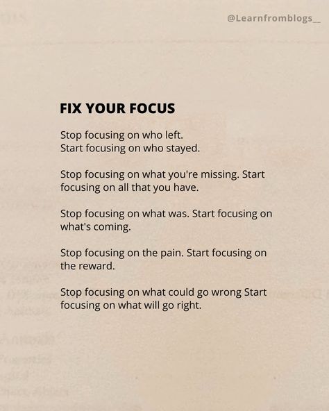 (FIX YOUR FOCUS) Stop focusing on who left. Start focusing on who stayed. Stop focusing on what you're missing. Start focusing on all that you have. Stop focusing on what was. Start focusing on what's coming. Stop focusing on the pain. Start focusing on the reward. Stop focusing on what could go wrong. Start focusing on what will go right. #focus #focusonthegood #focusonyourself #befocused #learnfromblogs Focus On What You Have Not What You Dont, 2025 Focus On You, Stop Getting In Your Own Way Quotes, Tips To Focus On Yourself, Focusing On Myself Quotes Motivation, Focus On What You Want, How To Stay Focused, Focusing Tips, How To Focus On Yourself