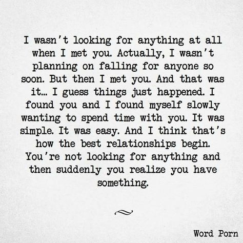 I wasn't looking for anything at all when I met you. Actually, I wasn't planning on falling for anyone so soon. But then I met you ... and that was it. I guess things just happen. I found you, and I found myself slowly wanting to spend time with you. It was simple, it was easy, and I think that's how the best relationships begin. You're not looking for anything, and then suddenly, you realize you have something. Crush Quotes, Quotes For Him, Love Quotes For Him, Cute Quotes, Be Yourself Quotes, The Words, True Quotes, Relationship Quotes, Words Quotes