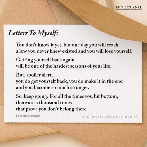 Letters To Myself; You don’t know it yet, but one day you will reach a low you never knew existed and you will lose yourself. Getting yourself back again will be one of the hardest seasons of your life. But, spoiler alert, you do get yourself back, you do make it in the end and you become so much stronger. So, keep going. For all the times you hit bottom, there are a thousand times that prove you don’t belong there. – Stephanie Bennett-Henry Dear Me Letter To Myself Positive, Getting Back To Myself Quotes, New Season Of Life Quotes, Letter For Myself, Letter For Yourself, Letters To Yourself, A Letter To Yourself, A Letter To Myself, Letter To Future Self