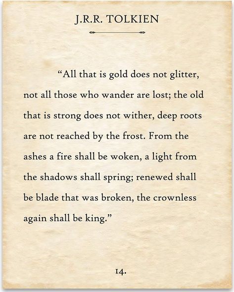 All that is gold does not glitter, Not all those who wander are lost; The old that is strong does not wither, Deep roots are not reached by the frost. From the ashes a fire shall be woken, A light from the shadows shall spring; Renewed shall be blade that was broken, The crownless again shall be king. ("The Riddle Of Strider", a poem by Bilbo Baggins in honour of Aragorn, written when Aragorn first revealed his true identity to Bilbo). Jrr Tolkien Quotes, Tolkien Quotes, Meaningful Poems, Poetry Lovers, Typography Book, Poetic Words, Inspirational Poems, J R R Tolkien, Literature Quotes