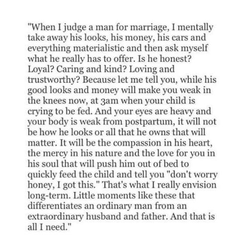 When I judge a man for marriage, I mentally take away his looks, his money, his cars and everything materialistic, and then ask myself what he really has to offer. Is he honest? Loyal? Caring and kind? Loving and trustworthy? Because let me tell you, while his good lucks and money will make you weak in the knees now, at 3am when your child is screaming to be fed, and your eyes are heavy, and you body weak from postpartum, it will not be how he looks or all that he owns that will Wedding Quotes And Sayings, What I Like About You, Now Quotes, To My Future Husband, Godly Relationship, Dear Future Husband, Dear Future, Wedding Quotes, Open Book