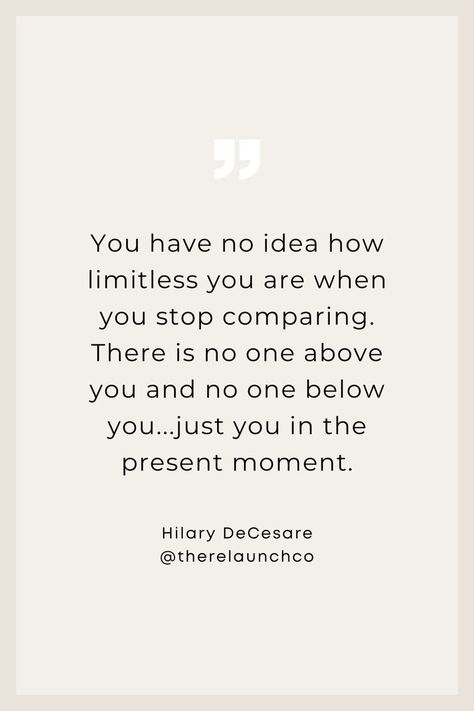 "You have no idea how limitless you are when you stop comparing. There is no one above you and no one below you...just you in the present moment." Quotes to inspire, inspirational quotes, business quotes, leadership quotes, entrepreneur quotes, no limits quote, life, relationships, midlife women, quotes aesthetic, quotes about life, quotes deep, women in business, confidence, life coach, motivational quotes, no comparison quotes, comparison is the thief of joy, Hilary DeCesare, The Relaunch Co. No Comparison Quotes, Women Quotes Aesthetic, Present Moment Quotes, Limitless Quotes, Aesthetic Quotes About Life, Limit Quotes, Comparison Quotes, Moment Quotes, Business Confidence