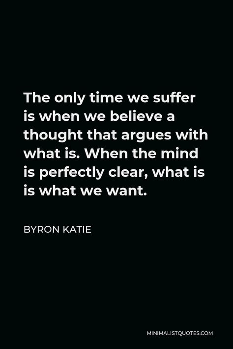 Byron Katie Quote: The only time we suffer is when we believe a thought that argues with what is. When the mind is perfectly clear, what is is what we want. Byron Katie The Work, Byron Katie Quotes, Wise Thoughts, Grace Alone, Byron Katie, Inspiring Thoughts, Word Of Faith, Healing Vibrations, One Peace