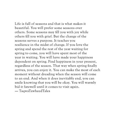 Life is full of seasons, and that is what makes it beautiful. You will prefer some seasons over others. Some seasons may fill you with joy while others fill you with grief. But the change of the seasons serves a purpose. It teaches you resilience in the midst of change. If you love the spring and spend the rest of the year waiting for spring to come, you will have spent most of the year in waiting. You will have made your happiness dependent on spring. Find happiness in your present, regardle... Quotes About Seasons Changing, Seasons In Life Quotes, Year Ending Quotes, Savasana Quotes, End Of Year Quotes, Waiting You, Islamic Motivation, Ending Quotes, Waiting For Spring