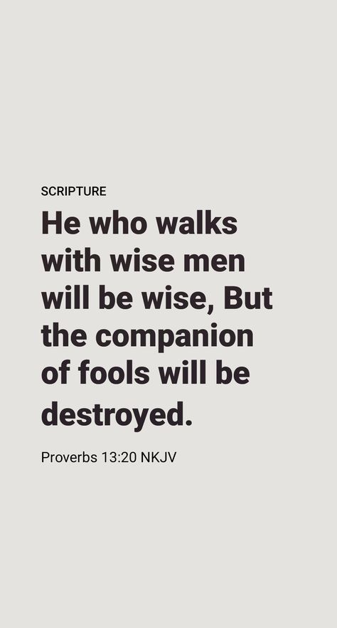 What a powerful effect our associates have on our thoughts, our likes, and our dislikes! Solomon states a timeless truth when he says: “He that is walking with wise persons will become wise, but he that is having dealings with the stupid ones will fare badly.” (Proverbs 13:20) Yes, our association, even through entertainment, the Internet, and what we read, has a bearing on what we are and will become. How important it is to choose our associates wisely! Proverbs Quotes Bible Wisdom, Association Quotes, Encouragement Verses, Wise Proverbs, Real Men Quotes, When He Says, Proverbs 20, Proverbs 13, Motivational Bible Verses