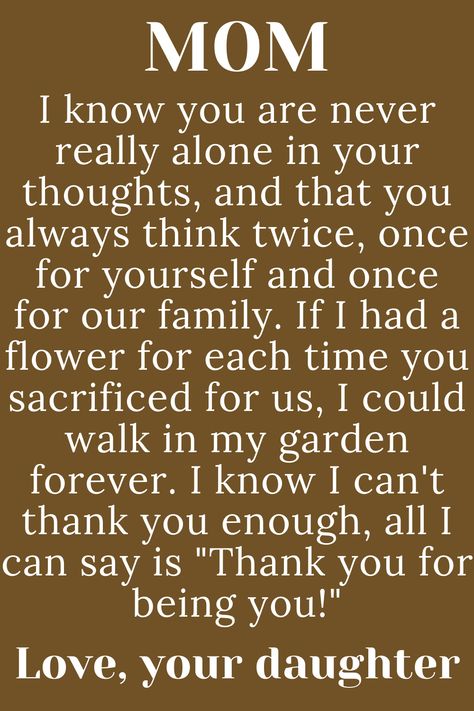 Message for Mom from daughter that says:

"MOM

I know you are never really alone in
your thoughts, and that you always
think twice, once for yourself and once
for our family. If I had a flower for each time
you sacrificed for us, I could walk in my garden
forever. I know I can't thank you enough, all I
can say is "Thank you for being you!"

Love, your daughter" Birthday Poem For Mom From Daughter, To Mother From Daughter Quotes, Strong Mom Quotes From Daughter, Meaningful Quotes For Mom From Daughter, Love Letter To Mom From Daughter, Thanks Mom Quotes, Mothers Day Paragraph From Daughter, Notes To Mom From Daughter, Quotes For Mum From Daughter