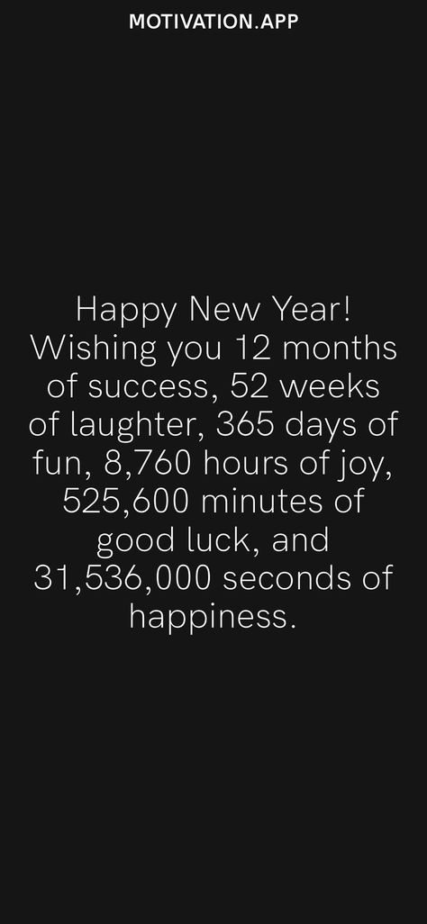 Happy New Year! Wishing you 12 months of success, 52 weeks of laughter, 365 days of fun, 8,760 hours of joy, 525,600 minutes of good luck, and 31,536,000 seconds of happiness. From the Motivation app: https://motivation.app/download New Year Quotes Inspirational Wisdom, Happy New Year Quotes Inspirational, Year Quotes Inspirational, New Year Quotes Inspirational, Motivation App, Happy New Years Eve, Happy New Year Quotes, 52 Weeks, Quotes About New Year