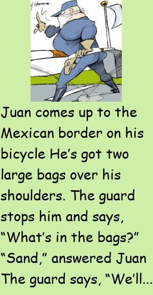 Juan comes up to the Mexican border on his bicycleHe’s got two large bags over his shoulders.The guard stops him and says, “What’s in the bags?” #funny, #joke, #humor Mexican Jokes Humor, Mexican Jokes, Japanese Doctor, Latest Jokes, Daily Jokes, Male Teacher, Mexican Humor, Clean Jokes, Joke Of The Day