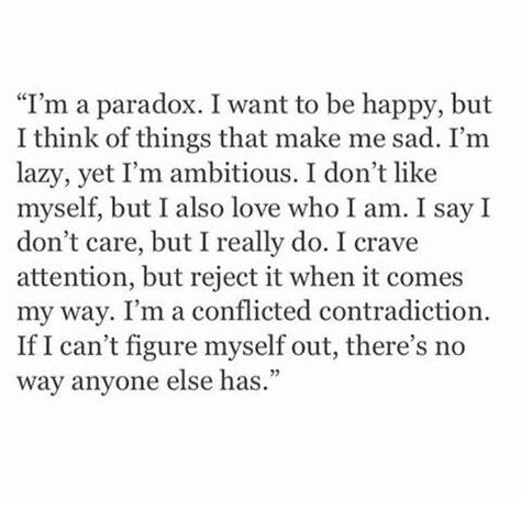 I'm a paradox. I want to be happy, but I think it things that make me sad. I'm lazy, yet I'm ambitious. I don't like myself, but I also love who I am. I say I don't care, but I really do. I crave attention, but reject it when it comes my way. I'm a conflicted contradiction. If I can't figure myself out, there's no way anyone else has. Humour, Paradox Quotes, Instagram Words, Motiverende Quotes, Don't Like Me, Trendy Quotes, I Want To Be, Look At You, Pretty Words