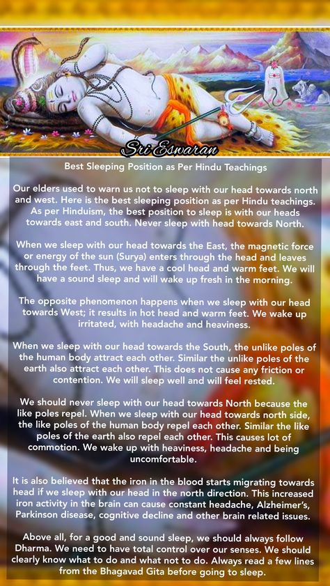 Best Sleeping Position as Per Hindu Teachings  Our elders used to warn us not to sleep with our head towards north and west. Here is the best sleeping position as per Hindu teachings. As per Hinduism, the best position to sleep is with our heads towards east and south. Never sleep with head towards North.  When we sleep with our head towards the East, the magnetic force or energy of the sun (Surya) enters through the head and leaves through the feet. Thus, we have a cool head and warm feet. We w Best Position To Sleep, Shiva Meditation, Hinduism History, Hindu Vedas, Devotional Topics, Ancient History Facts, Indian History Facts, Sanskrit Mantra, Spiritual Images