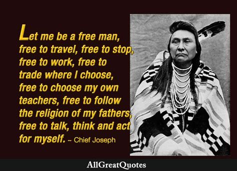 "Let me be a free man – free to travel, free to stop, free to work, free to trade I choose, free to choose my own teachers, free to follow the religion of my fathers, free to think and talk and act for myself." - Chief Joseph  https://www.allgreatquotes.com/authors/bury-my-heart-at-wounded-knee-quotes/ Knee Quotes, Native American Quotes Wisdom, Native American Herbs, Native Wisdom, Native American Facts, American Indian Quotes, Indian Proverbs, Wounded Knee, Audie Murphy