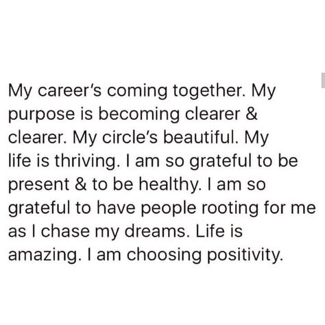 My career's coming together. My purpose is becoming clearer & clearer. My circle's beautiful. My life is thriving. am so grateful to be present & to be healthy. I am so grateful to have people rooting for me as I chase my dreams. Life is amazing. I am choosing positivity. My Purpose, Vision Board Affirmations, My Career, Self Love Affirmations, Positive Self Affirmations, Love Affirmations, Manifestation Affirmations, New Energy, Manifestation Quotes