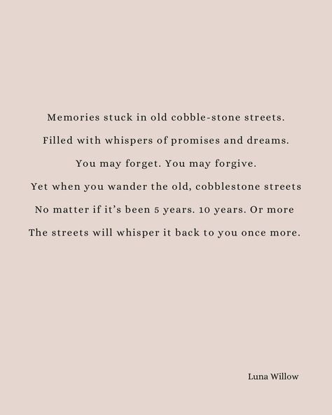 Memories stuck in old cobble-stone streets. Filled with whispers of promises and dreams. You may forget. You may forgive. Yet when you come visit the old cobble stone streets. No matter if it’s been 5 years. 10 years. Or more The streets will whisper it back to you once more. —— Inspired by the beautiful Riga OLd town at sunset. #writersofinstagram #riga #poetry Cobble Stone, Stone Street, Riga, Old Town, The Streets, The Old, Old Things, Poetry, Matter