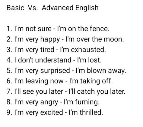 Basic Vs. Advanced English 1. I'm not sure - I'm on the fence 2. I'm very happy - I'm over the moon 3. I'm very tired - I'm exhausted 4. I don't understand - I'm lost 5. I'm very surprised - I'm blown away 6. I'm leaving now - I'm taking off 7. I'll see you later - I'll catch you later 8. I'm very angry - I'm fuming 9. I'm very excited - I'm thrilled #EnglishLearning #LearnEnglish #ESL #englishteacher #EnglishTutor #EnglishLessons #EnglishGrammar #EnglishVocabulary #EnglishSpeaking #TOEFL ... I'm Exhausted, Words To Describe Someone, English Word Book, English Learning Books, English Transition Words, New Vocabulary Words, I Don't Understand, I'm Leaving, Writing Prompts For Writers