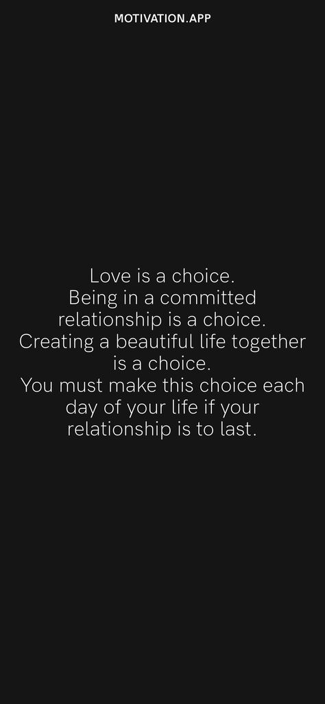 Love is a choice. Being in a committed relationship is a choice. Creating a beautiful life together is a choice. You must make this choice each day of your life if your relationship is to last. From the Motivation app: https://motivation.app Choices Relationship Quotes, No Relationship Is Easy, Marriage Is A Choice Quotes, 2nd Choice Quotes Relationships, Committed Relationship Quotes, Quotes About Choices Relationships, Commitment Relationship Quotes, Love Commitment Quotes, Our Life Together Quotes