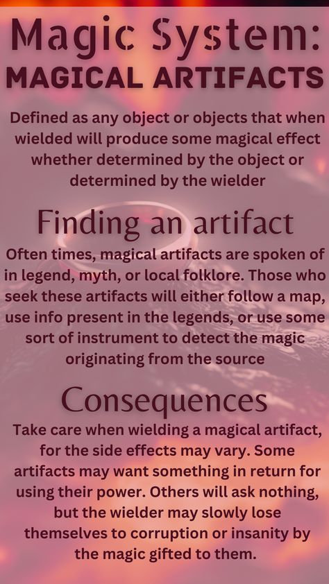 A magical artifact is defined as any object that when wielded will produce some magical effect whether determined by the object or by the wielder. To find an artifact, one must use hints from legends and folklore, maps, or instruments to detect sources of magic. The consequences of wielding magical artifacts are that often using their power comes with a price, and even if it says it doesn't, the wielder may slowly lose themselves to corruption and insanity. Elemental Magic System Ideas, Magic School Inspiration, World Building Magic Systems, Magic System Questions, Magical Objects Ideas, Types Of Magic Powers List, Types Of Magic Systems, Elemental Magic System, Magic Systems Writing