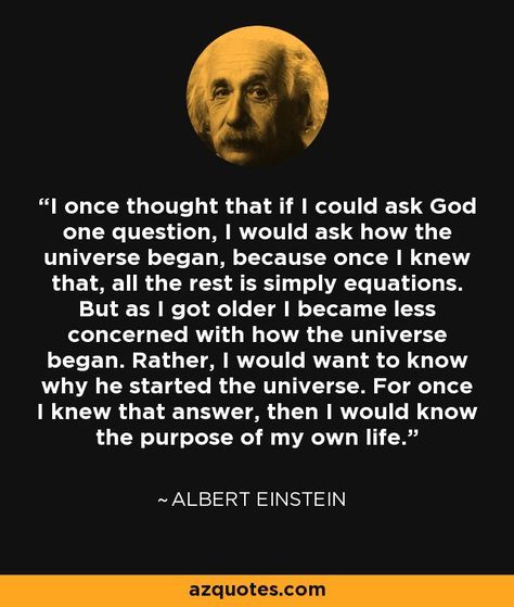 I once thought that if I could ask God one question, I would ask how the universe began, because once I knew that, all the rest is simply equations. But as I got older I became less concerned with how the universe began. Rather, I would want to know why he started the universe. For once I knew that answer, then I would know the purpose of my own life. - Albert Einstein Albert Einstein Quotes, Einstein Quotes, E Mc2, Life Thoughts, Nikola Tesla, Philosophy Quotes, Quotable Quotes, Albert Einstein, Wise Quotes