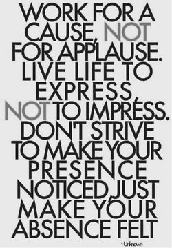 work for a cause, not for applause. Live to express, not to impress, don't strive to make your presence noticed, just make your absence felt. - Unknown Life Quotes To Live By, Words Worth, Hard Times, Quotable Quotes, Inspiring Quotes About Life, The Words, Great Quotes, Inspire Me, Inspirational Words