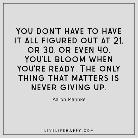 Life Quote: You don’t have to have it all figured out at 21, or 30, or even 40. You’ll bloom when you’re ready. The only thing that matters is never giving up. - Aaron Mahnke Live Life Happy Quotes, Hope Quotes Never Give Up, Life Happy Quotes, Mum Quotes, Never Give Up Quotes, Live Life Happy, Really Good Comebacks, Positive Sayings, Hd Quotes