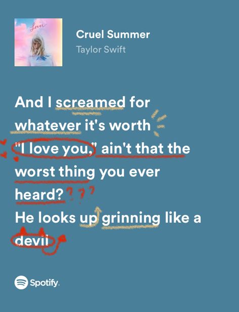 and i screamed for whatever it’s worth
“i love you”, ain’t that the worst thing you ever heard? 
he looks up grinning like a devil Taylor Swift Aesthetic Cruel Summer, Taylor Swift Lyrics Aesthetic Wallpaper Cruel Summer, Taylor Swift Summer Lyrics, Cruel Summer Taylor Swift Aesthetic, Cruel Summer Aesthetic Taylor Swift, Music Lyrics Taylor Swift, Lover Taylor Swift Lyrics, Cruel Summer Lyrics, Cruel Summer Taylor Swift