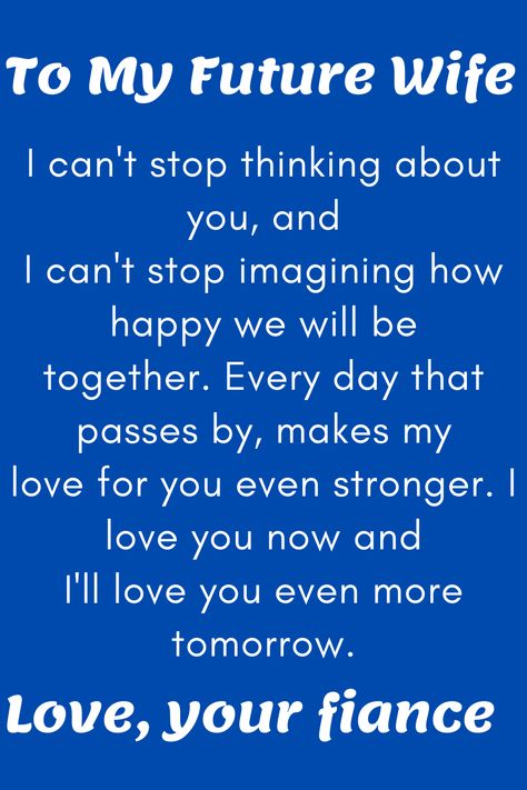 Message for Future Wife that says:

"To My Future Wife

The reason I am giving this to you today is
that I can't stop thinking about you, and
I can't stop imagining how happy we will be
together. Every day that passes by, makes my
love for you even stronger. I love you now and
I'll love you even more tomorrow.

Love, your soon-to-be husband" My Fiance Quotes I Love, To My Future Wife Quotes, Fiance Quotes Future Wife, Dear Future Wife Quotes, My Future Wife Quotes, Dear Future Wife, Future Wife Quotes, Love Quotes For Fiance, Wedding Vows That Make You Cry