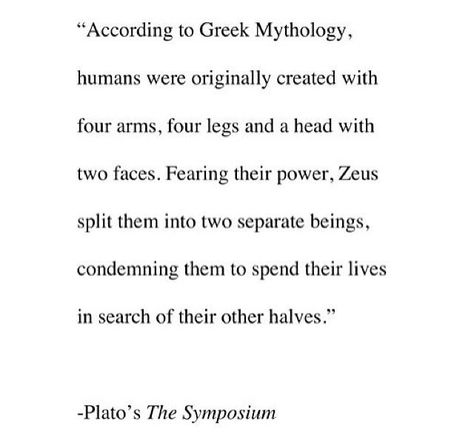 "According to Greek Mythology, humans were originally created with four arms, four legs and a head with two faces. Fearing the power, Zeus split them into two separate beings, condemning them to spend their lives in search of their other halves."    ~Plato's, The Symposium Life Quotes Love, Greek Mythology, The Words, Great Quotes, Beautiful Words, Inspire Me, Wise Words, Favorite Quotes, Quotes To Live By