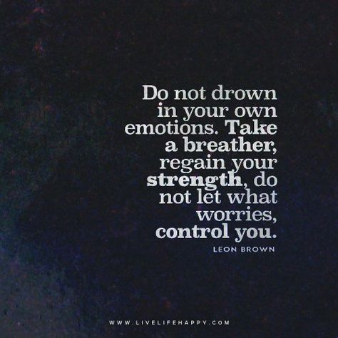 "Do not drown in your own emotions. Take a breather, regain your strength, do not let what worries you control you." - Leon Brown Emotions Quotes, Live Life Happy, Love Life Quotes, School Quotes, Life Quotes To Live By, Printable Quotes, Meaningful Words, Fresh Start, Life I