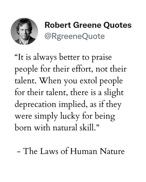 “It is always better to praise people for their effort, not their talent. When you extol people for their talent, there is a slight deprecation implied, as if they were simply lucky for being born with natural skill.” - The Laws of Human Nature Not affiliated with Author Robert Greene. Check the link in the bio to read a detailed explanation, examples, and how you can implement them in your life. #robertgreene #books #quotes #selfimprovement #48Laws #psychology The Laws Of Human Nature Quotes, The Laws Of Human Nature, Human Nature Quotes, Robert Greene, Books Quotes, Life Rules, Human Nature, How To Better Yourself, Self Improvement