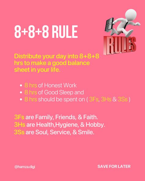 8+8+8 Rule
Distribute your day into 8+8+8 hrs to make a good balance sheet in your life.
8 hrs of Honest Work
8 hrs of Good Sleep and
8 hrs should be spent on ( 3Fs, 3Hs & 3Ss ) 8 8 8 Rule Time Table, The 8+8+8 Rule, 8 8 8 Rule Study, 888 Rule Schedule, 8 8 8 Rule Time, 5 By 5 Rule, 8 8 8 Rule, 3 Day Rule, Rules For Women