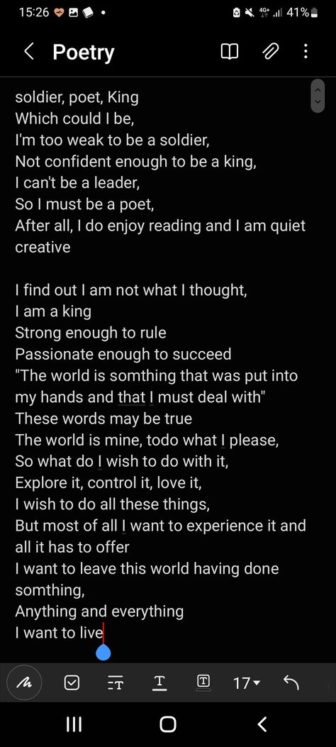 soldier, poet, King
Which could I be,
I'm too weak to be a soldier, 
Not confident enough to be a king,
I can't be a leader,
So I must be a poet,
After all, I do enjoy reading and I am quiet creative

I find out I am not what I thought, 
I am a king
Strong enough to rule
Passionate enough to succeed 
"The world is somthing that was put into my hands and that I must deal with"
These words may be true
The world is mine, todo what I please,
So what do I wish to do with it,
Explore it, control it, l The Poet The Soldier And The King, Soldier Poet King Quiz, Soldier Poem, Soldier Poet King, The Soldier, Human Spirit, King Art, A Poem, Quote Aesthetic