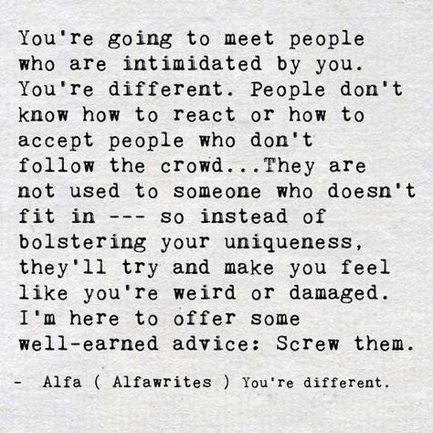 You're going to meet people who are intimidated by you. You're different. People don't know how to react or how to accept people who don't follow the crowd ... They are not used to someone who doesn't fit in --- so instead of bolstering your uniqueness, they'll try and make you feel like you're weird or damaged. I'm here to offer some well-earned advice: Screw them. - Alfa (Alfawrites) You're different. October Born, Happy Bear, A Course In Miracles, Open Heart, Empath, Infj, Note To Self, Good Advice, Meeting People