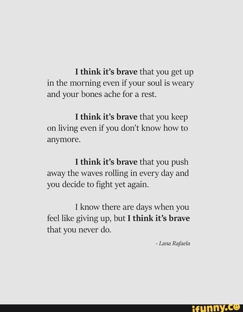 I think it‘s brave that you get up in the morning even if your soul is weary and your bones ache for a rest. I think it's have that you keep on living even if ynu don't know how to anymore. I think it’s brave that you push away the waves rolling in every day and you decide to ﬁght yet again. I know there are days when you feel like giving up, but I think it’s brave that you never do. - iFunny :) Do It Yourself Quotes, Don't Give Up Quotes, Hard Times Quotes, How To Be Single, Francis Chan, Brave Quotes, Now Quotes, Giving Up Quotes, Stay Strong Quotes